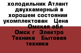 [холодильник Атлант  двухкамерный в хорошем состоянии, укомплектован › Цена ­ 11 000 - Омская обл., Омск г. Электро-Техника » Бытовая техника   